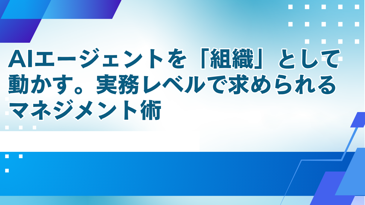 AIエージェントを「組織」として動かす。実務レベルで求められるマネジメント術