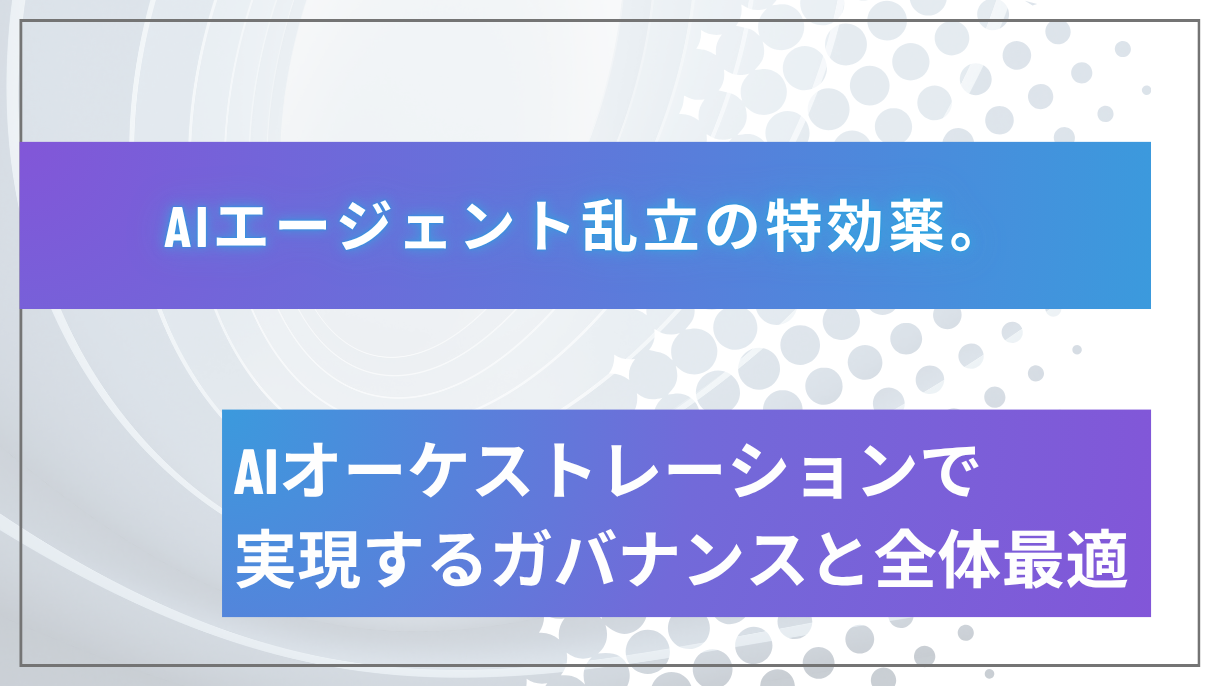 AIエージェント乱立の特効薬。AIオーケストレーションで実現するガバナンスと全体最適