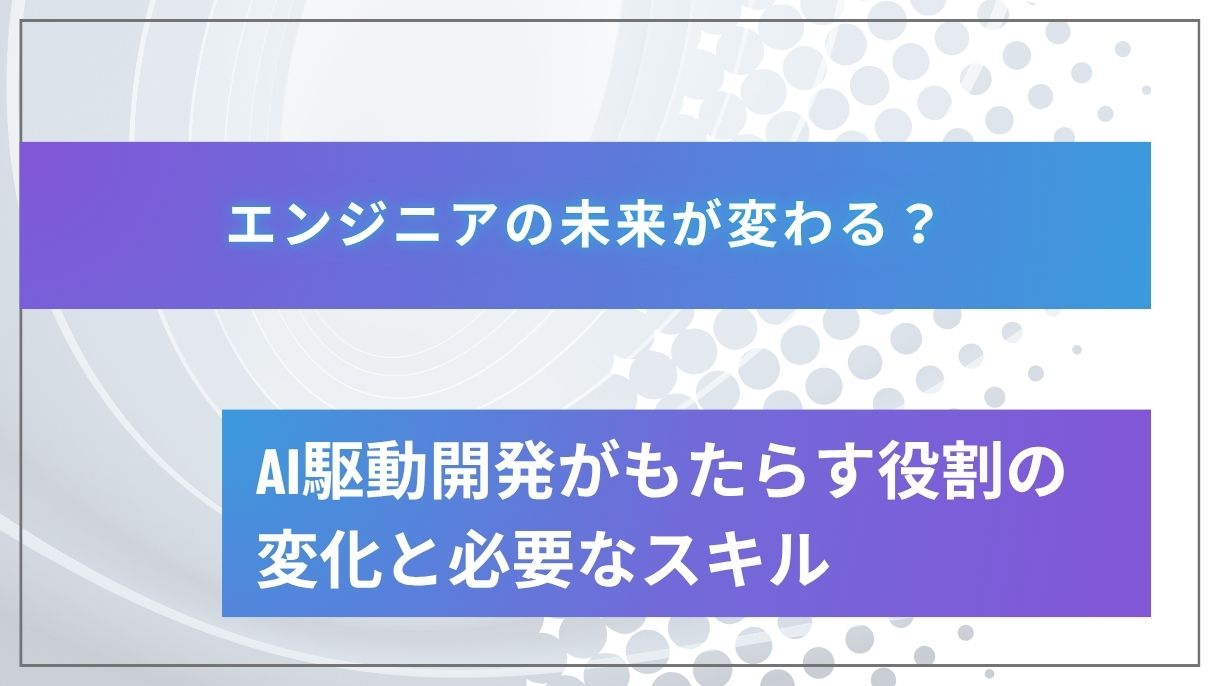エンジニアの未来が変わる？AI駆動開発がもたらす役割の変化と必要なスキル