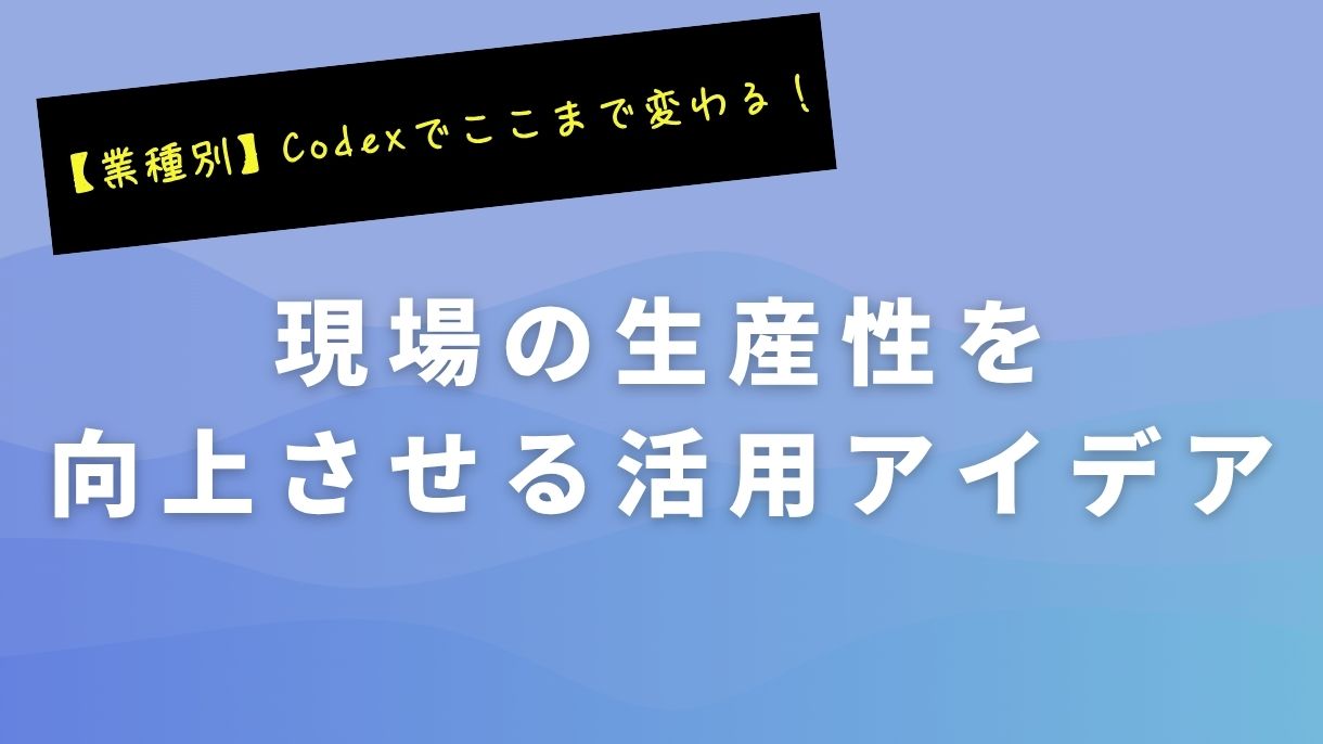 【業種別】Codexでここまで変わる！現場の生産性を向上させる活用アイデア
