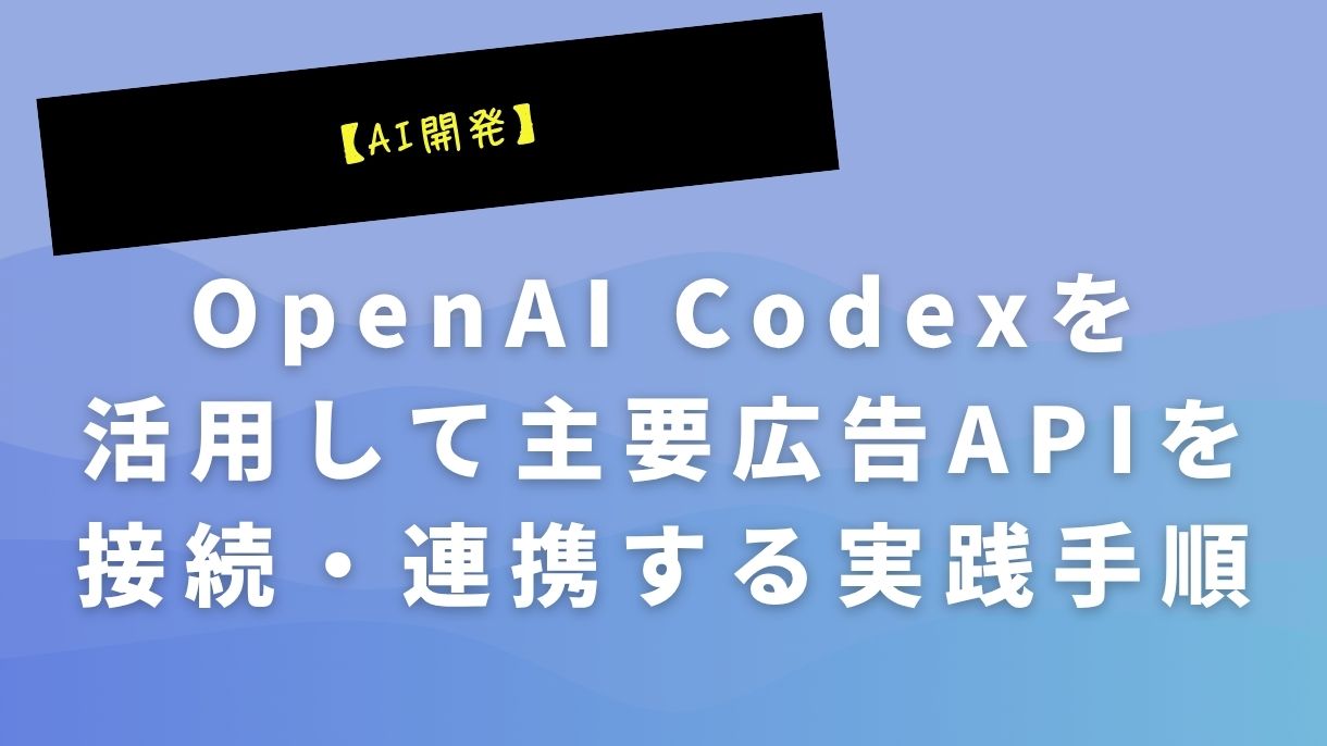 【AI開発】OpenAI Codexを活用して主要広告APIを接続・連携する実践手順